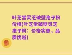 叶芝堂灵芝破壁孢子粉价格(叶芝堂破壁灵芝孢子粉：价格实惠，品质优越)