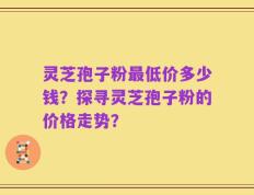 灵芝孢子粉最低价多少钱？探寻灵芝孢子粉的价格走势？
