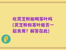 吃灵芝粉能喝茶叶吗 (灵芝粉和茶叶能否一起食用？解答在此)