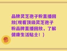 品牌灵芝孢子粉直播回放(观看顶级灵芝孢子粉品牌直播回放，了解健康生活贴士！)
