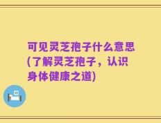 可见灵芝孢子什么意思(了解灵芝孢子，认识身体健康之道)