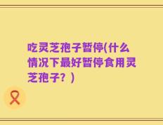 吃灵芝孢子暂停(什么情况下最好暂停食用灵芝孢子？)