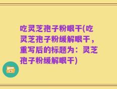 吃灵芝孢子粉眼干(吃灵芝孢子粉缓解眼干，重写后的标题为：灵芝孢子粉缓解眼干)