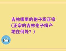 吉林哪里的孢子粉正宗(正宗的吉林孢子粉产地在何处？)