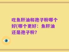 吃鱼肝油和孢子粉哪个好(哪个更好：鱼肝油还是孢子粉？