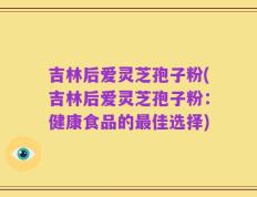 吉林后爱灵芝孢子粉(吉林后爱灵芝孢子粉：健康食品的最佳选择)