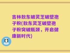 吉林敖东破灵芝破壁孢子粉(敖东灵芝破壁孢子粉突破瓶颈，开启健康新时代)