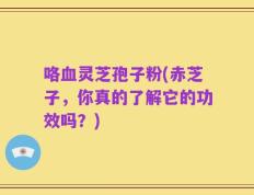 咯血灵芝孢子粉(赤芝子，你真的了解它的功效吗？)