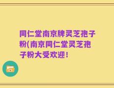 同仁堂南京牌灵芝孢子粉(南京同仁堂灵芝孢子粉大受欢迎！