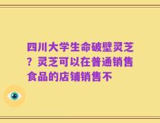 四川大学生命破壁灵芝？灵芝可以在普通销售食品的店铺销售不