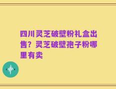 四川灵芝破壁粉礼盒出售？灵芝破壁孢子粉哪里有卖