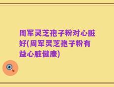 周军灵芝孢子粉对心脏好(周军灵芝孢子粉有益心脏健康)