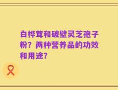 白桦茸和破壁灵芝孢子粉？两种营养品的功效和用途？