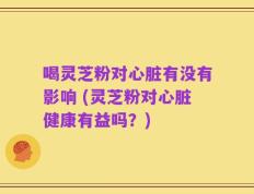喝灵芝粉对心脏有没有影响 (灵芝粉对心脏健康有益吗？)