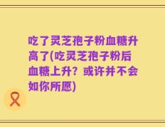 吃了灵芝孢子粉血糖升高了(吃灵芝孢子粉后血糖上升？或许并不会如你所愿)