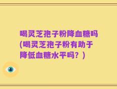 喝灵芝孢子粉降血糖吗(喝灵芝孢子粉有助于降低血糖水平吗？)