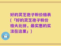 好的灵芝孢子粉价格表(「好的灵芝孢子粉价格大比拼，最实惠的买法在这里」)