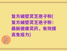 复方破壁灵芝孢子粉(复方破壁灵芝孢子粉：最新健康灵药，有效提高免疫力)