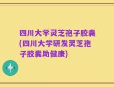 四川大学灵芝孢子胶囊(四川大学研发灵芝孢子胶囊助健康)