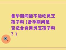 备孕期间能不能吃灵芝孢子粉 (备孕期间是否适合食用灵芝孢子粉？)