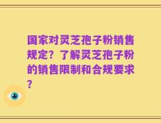 国家对灵芝孢子粉销售规定？了解灵芝孢子粉的销售限制和合规要求？