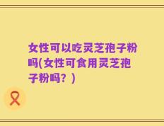 女性可以吃灵芝孢子粉吗(女性可食用灵芝孢子粉吗？)
