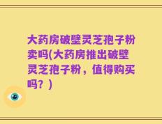 大药房破壁灵芝孢子粉卖吗(大药房推出破壁灵芝孢子粉，值得购买吗？)