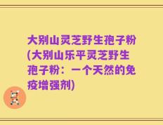 大别山灵芝野生孢子粉(大别山乐平灵芝野生孢子粉：一个天然的免疫增强剂)