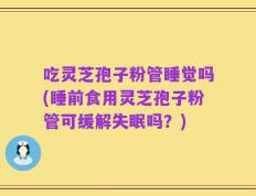 吃灵芝孢子粉管睡觉吗(睡前食用灵芝孢子粉管可缓解失眠吗？)