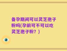 备孕期间可以灵芝孢子粉吗(孕前可不可以吃灵芝孢子粉？)