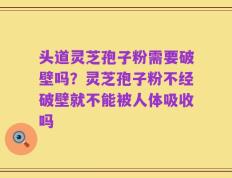 头道灵芝孢子粉需要破壁吗？灵芝孢子粉不经破壁就不能被人体吸收吗