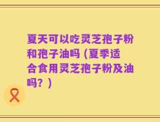 夏天可以吃灵芝孢子粉和孢子油吗 (夏季适合食用灵芝孢子粉及油吗？)