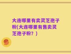 大连哪里有卖灵芝孢子粉(大连哪里有售卖灵芝孢子粉？)