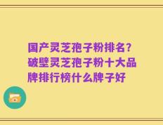 国产灵芝孢子粉排名？破壁灵芝孢子粉十大品牌排行榜什么牌子好