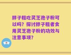 脖子粗吃灵芝孢子粉可以吗？探讨脖子粗者食用灵芝孢子粉的功效与注意事项？