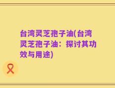 台湾灵芝孢子油(台湾灵芝孢子油：探讨其功效与用途)