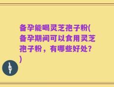 备孕能喝灵芝孢子粉(备孕期间可以食用灵芝孢子粉，有哪些好处？)