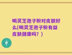 喝灵芝孢子粉对皮肤好么(喝灵芝孢子粉有益皮肤健康吗？)