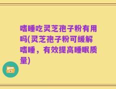 嗜睡吃灵芝孢子粉有用吗(灵芝孢子粉可缓解嗜睡，有效提高睡眠质量)