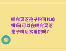 喝完灵芝孢子粉可以吃桃吗(可以在喝完灵芝孢子粉后食用桃吗？
