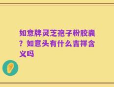 如意牌灵芝孢子粉胶囊？如意头有什么吉祥含义吗