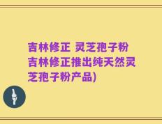 吉林修正 灵芝孢子粉吉林修正推出纯天然灵芝孢子粉产品)