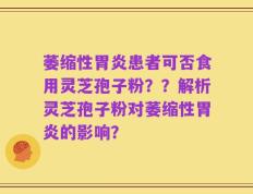 萎缩性胃炎患者可否食用灵芝孢子粉？？解析灵芝孢子粉对萎缩性胃炎的影响？
