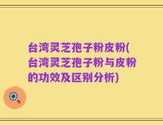 台湾灵芝孢子粉皮粉(台湾灵芝孢子粉与皮粉的功效及区别分析)