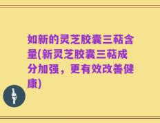 如新的灵芝胶囊三萜含量(新灵芝胶囊三萜成分加强，更有效改善健康)