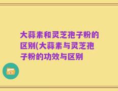 大蒜素和灵芝孢子粉的区别(大蒜素与灵芝孢子粉的功效与区别
