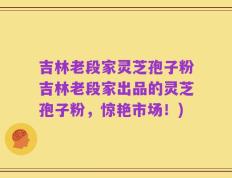 吉林老段家灵芝孢子粉吉林老段家出品的灵芝孢子粉，惊艳市场！)