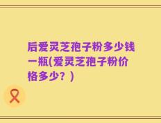 后爱灵芝孢子粉多少钱一瓶(爱灵芝孢子粉价格多少？)