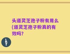 头道灵芝孢子粉有用么(道灵芝孢子粉真的有效吗？