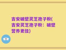 吉安破壁灵芝孢子粉(吉安灵芝孢子粉：破壁营养更佳)